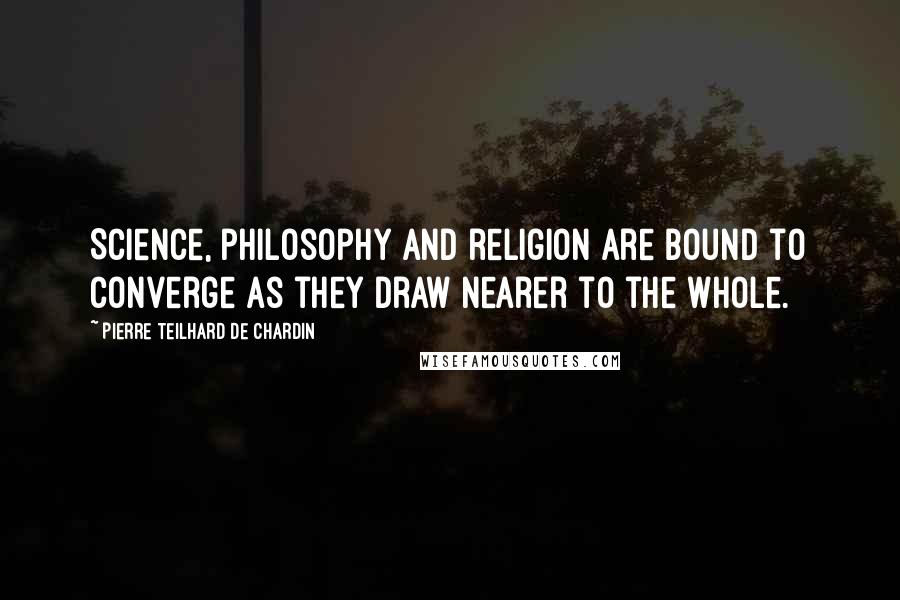Pierre Teilhard De Chardin Quotes: Science, philosophy and religion are bound to converge as they draw nearer to the whole.