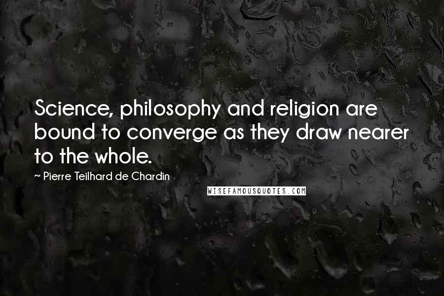 Pierre Teilhard De Chardin Quotes: Science, philosophy and religion are bound to converge as they draw nearer to the whole.