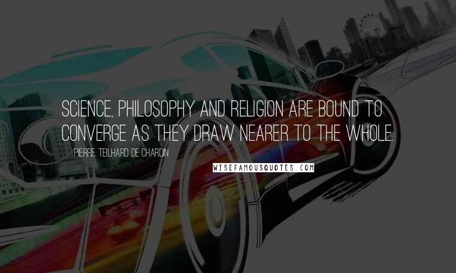 Pierre Teilhard De Chardin Quotes: Science, philosophy and religion are bound to converge as they draw nearer to the whole.
