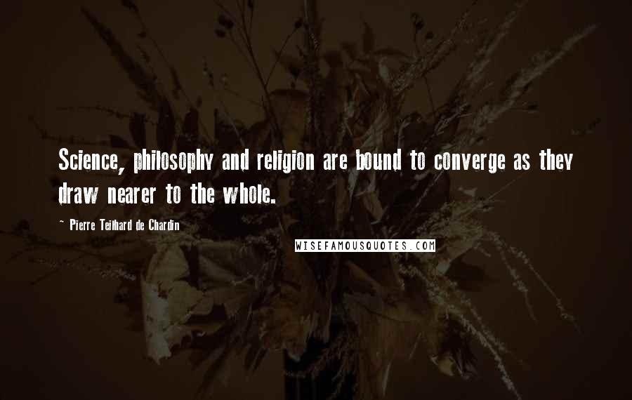 Pierre Teilhard De Chardin Quotes: Science, philosophy and religion are bound to converge as they draw nearer to the whole.