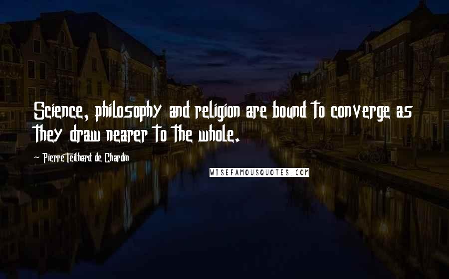 Pierre Teilhard De Chardin Quotes: Science, philosophy and religion are bound to converge as they draw nearer to the whole.