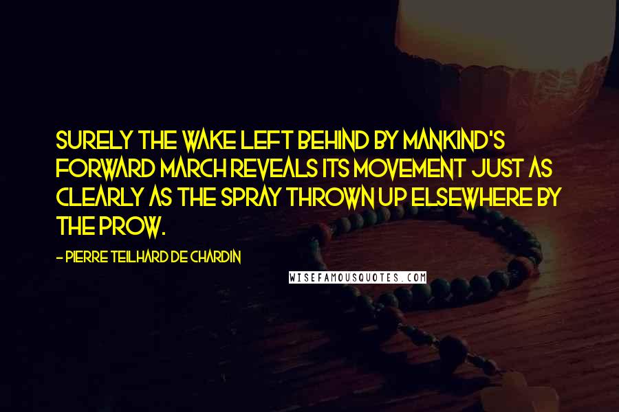 Pierre Teilhard De Chardin Quotes: Surely the wake left behind by mankind's forward march reveals its movement just as clearly as the spray thrown up elsewhere by the prow.