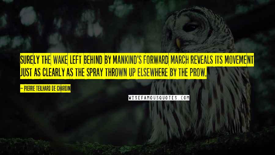 Pierre Teilhard De Chardin Quotes: Surely the wake left behind by mankind's forward march reveals its movement just as clearly as the spray thrown up elsewhere by the prow.