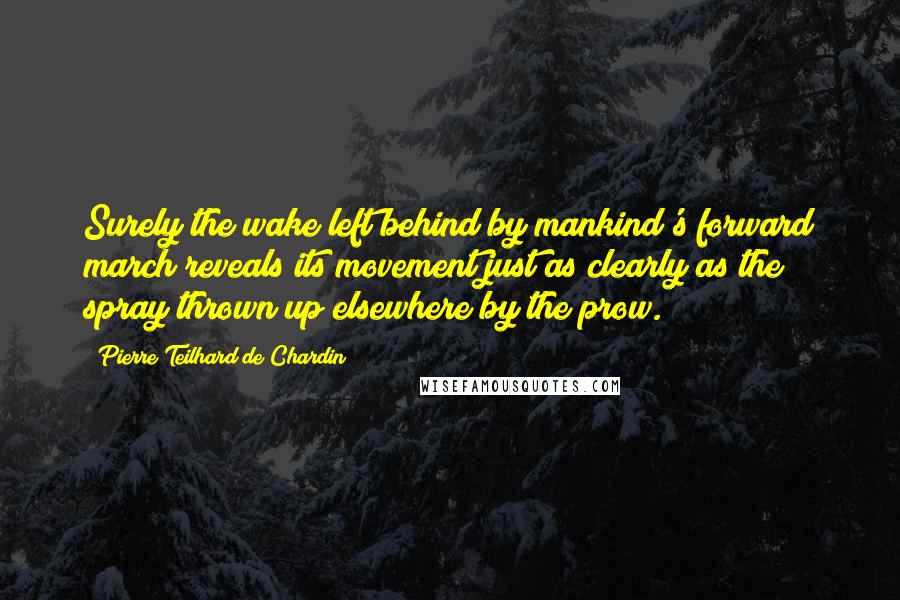 Pierre Teilhard De Chardin Quotes: Surely the wake left behind by mankind's forward march reveals its movement just as clearly as the spray thrown up elsewhere by the prow.