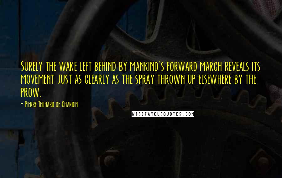Pierre Teilhard De Chardin Quotes: Surely the wake left behind by mankind's forward march reveals its movement just as clearly as the spray thrown up elsewhere by the prow.