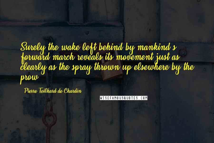 Pierre Teilhard De Chardin Quotes: Surely the wake left behind by mankind's forward march reveals its movement just as clearly as the spray thrown up elsewhere by the prow.