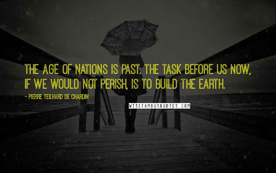Pierre Teilhard De Chardin Quotes: The Age of Nations is past. The task before us now, if we would not perish, is to build the Earth.