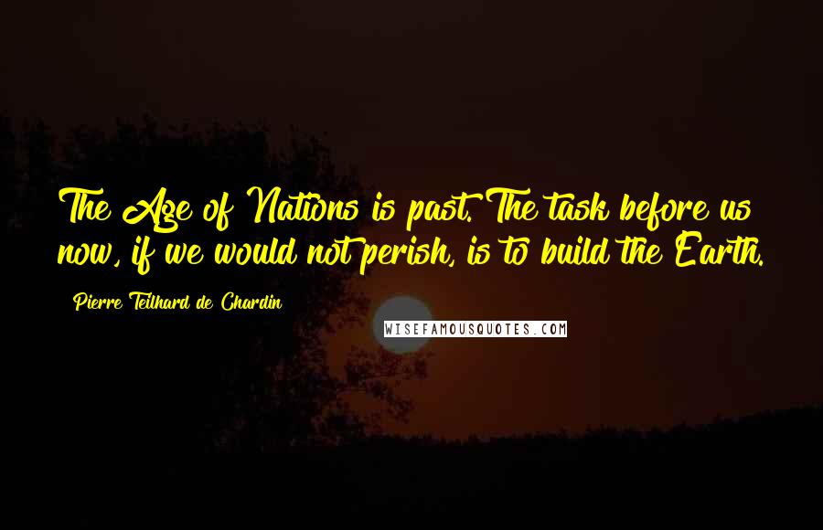 Pierre Teilhard De Chardin Quotes: The Age of Nations is past. The task before us now, if we would not perish, is to build the Earth.