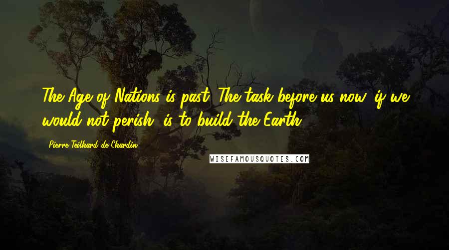 Pierre Teilhard De Chardin Quotes: The Age of Nations is past. The task before us now, if we would not perish, is to build the Earth.