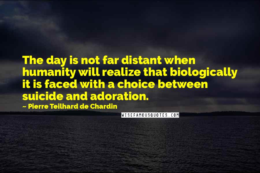 Pierre Teilhard De Chardin Quotes: The day is not far distant when humanity will realize that biologically it is faced with a choice between suicide and adoration.