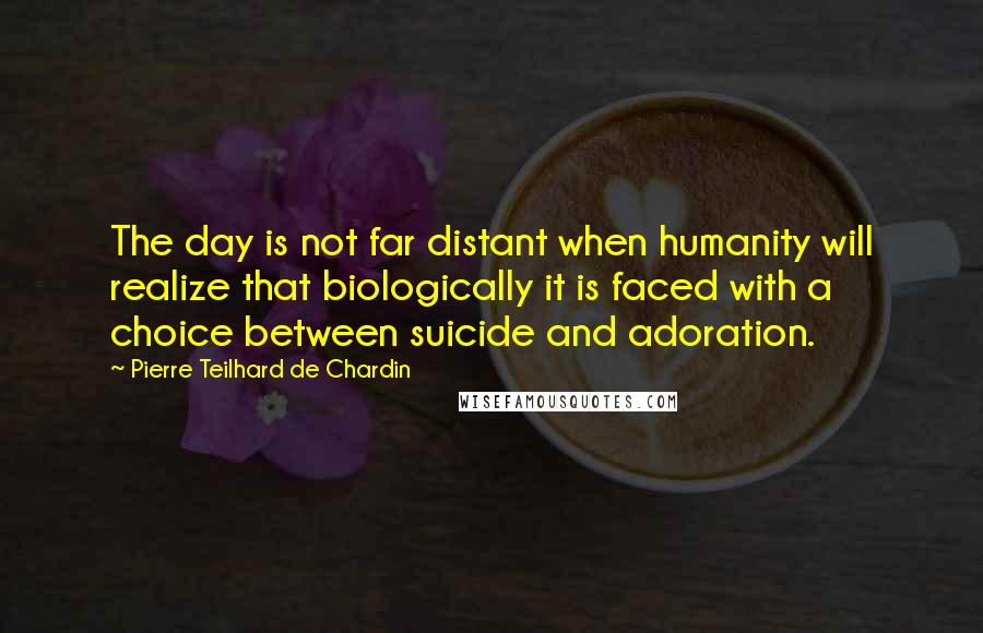 Pierre Teilhard De Chardin Quotes: The day is not far distant when humanity will realize that biologically it is faced with a choice between suicide and adoration.