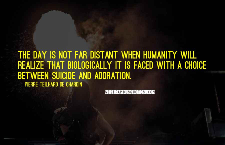 Pierre Teilhard De Chardin Quotes: The day is not far distant when humanity will realize that biologically it is faced with a choice between suicide and adoration.