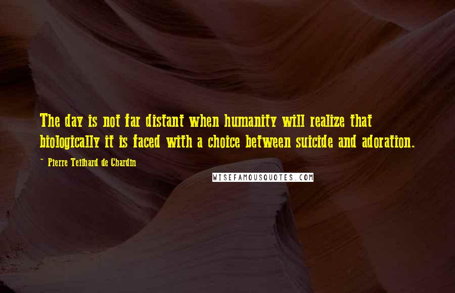 Pierre Teilhard De Chardin Quotes: The day is not far distant when humanity will realize that biologically it is faced with a choice between suicide and adoration.