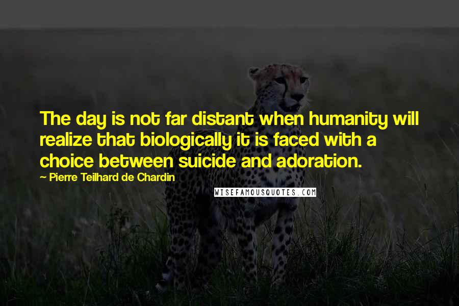 Pierre Teilhard De Chardin Quotes: The day is not far distant when humanity will realize that biologically it is faced with a choice between suicide and adoration.