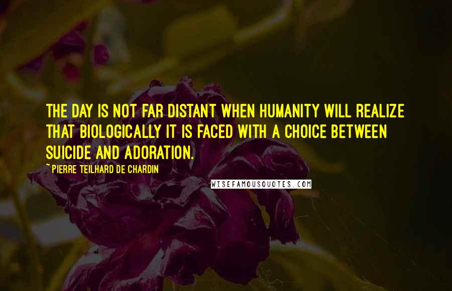 Pierre Teilhard De Chardin Quotes: The day is not far distant when humanity will realize that biologically it is faced with a choice between suicide and adoration.