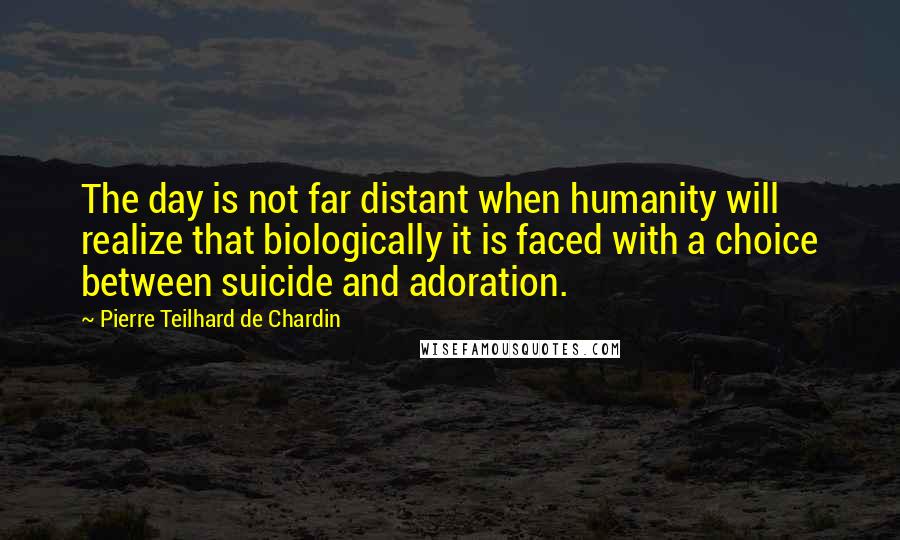 Pierre Teilhard De Chardin Quotes: The day is not far distant when humanity will realize that biologically it is faced with a choice between suicide and adoration.