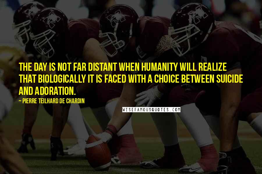 Pierre Teilhard De Chardin Quotes: The day is not far distant when humanity will realize that biologically it is faced with a choice between suicide and adoration.