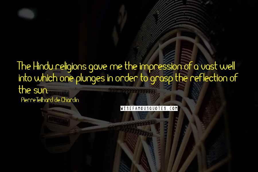 Pierre Teilhard De Chardin Quotes: The Hindu religions gave me the impression of a vast well into which one plunges in order to grasp the reflection of the sun.