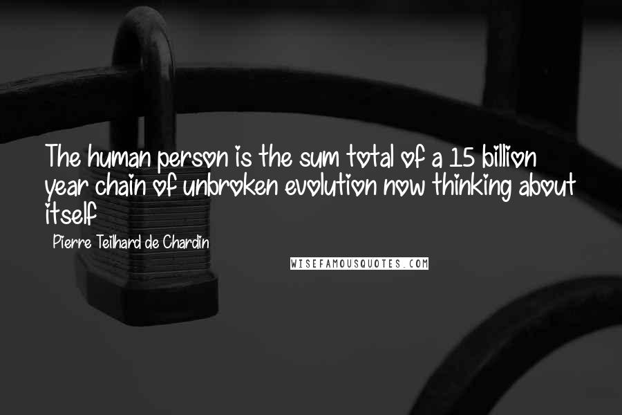 Pierre Teilhard De Chardin Quotes: The human person is the sum total of a 15 billion year chain of unbroken evolution now thinking about itself