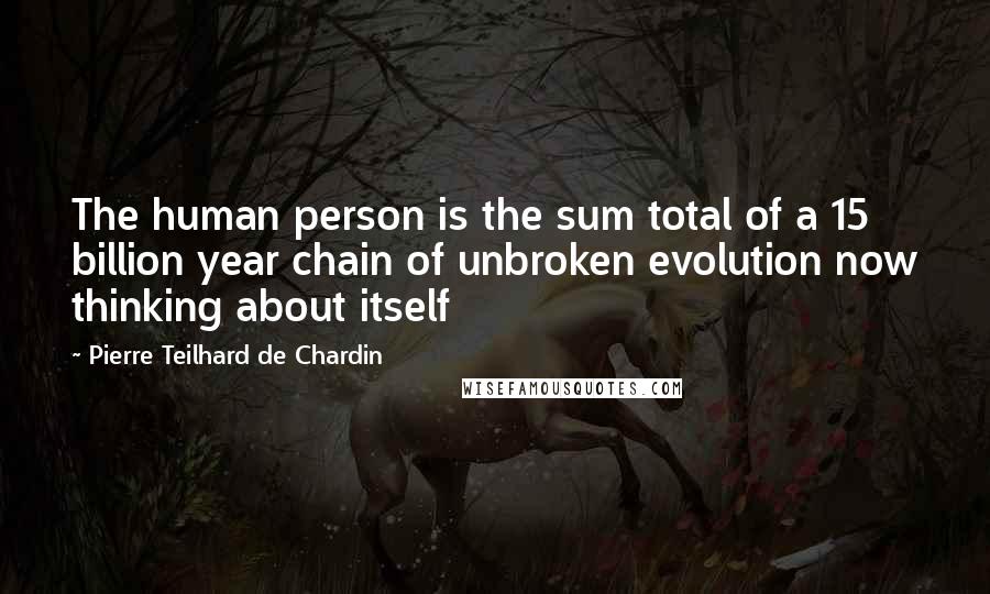 Pierre Teilhard De Chardin Quotes: The human person is the sum total of a 15 billion year chain of unbroken evolution now thinking about itself