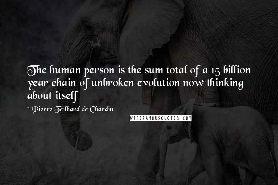 Pierre Teilhard De Chardin Quotes: The human person is the sum total of a 15 billion year chain of unbroken evolution now thinking about itself