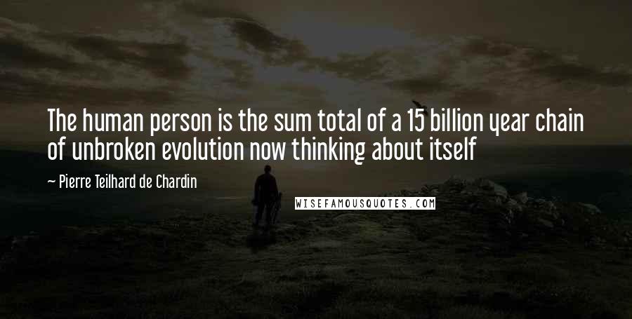 Pierre Teilhard De Chardin Quotes: The human person is the sum total of a 15 billion year chain of unbroken evolution now thinking about itself