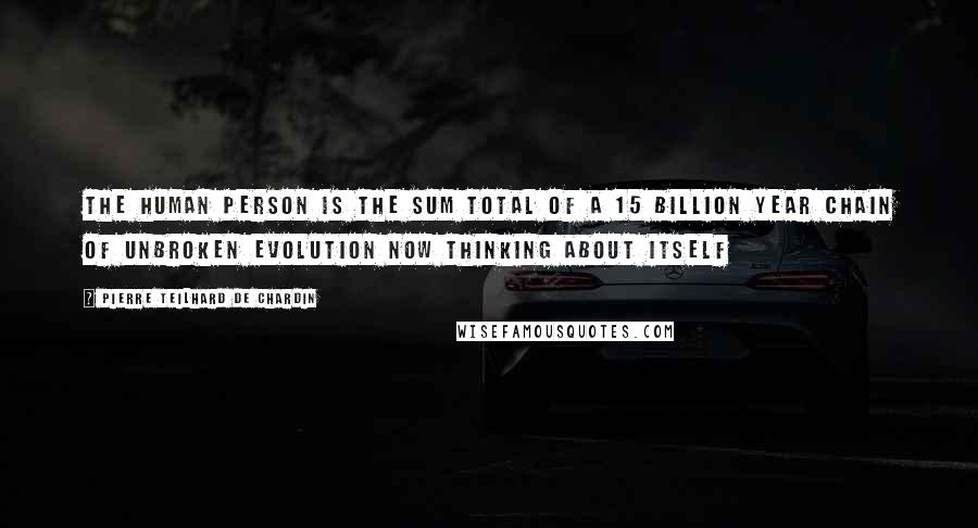 Pierre Teilhard De Chardin Quotes: The human person is the sum total of a 15 billion year chain of unbroken evolution now thinking about itself