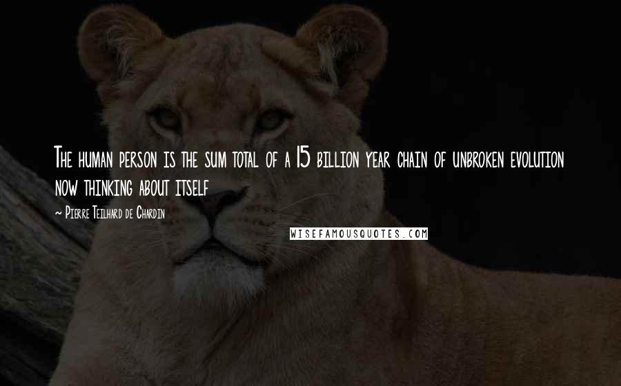 Pierre Teilhard De Chardin Quotes: The human person is the sum total of a 15 billion year chain of unbroken evolution now thinking about itself