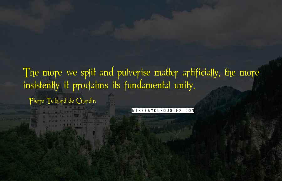 Pierre Teilhard De Chardin Quotes: The more we split and pulverise matter artificially, the more insistently it proclaims its fundamental unity.