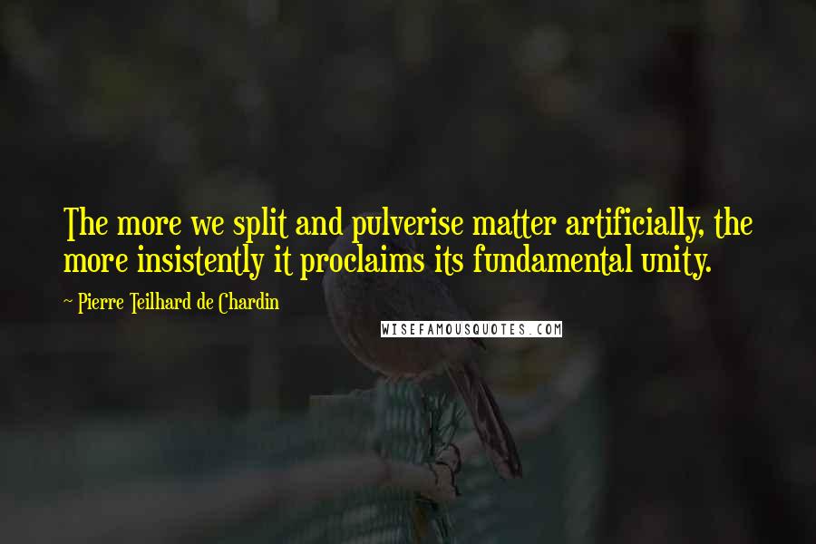 Pierre Teilhard De Chardin Quotes: The more we split and pulverise matter artificially, the more insistently it proclaims its fundamental unity.