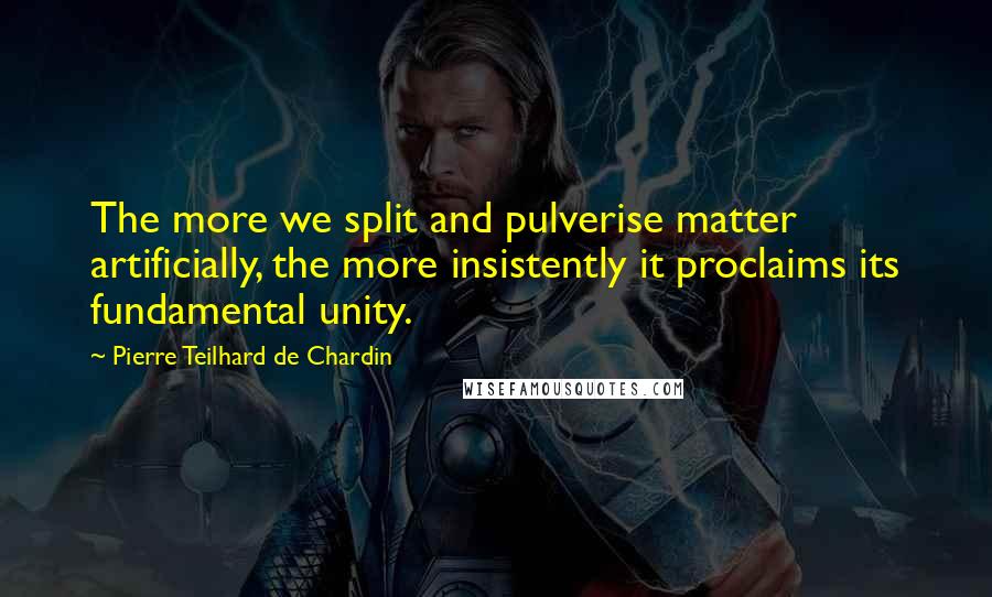 Pierre Teilhard De Chardin Quotes: The more we split and pulverise matter artificially, the more insistently it proclaims its fundamental unity.