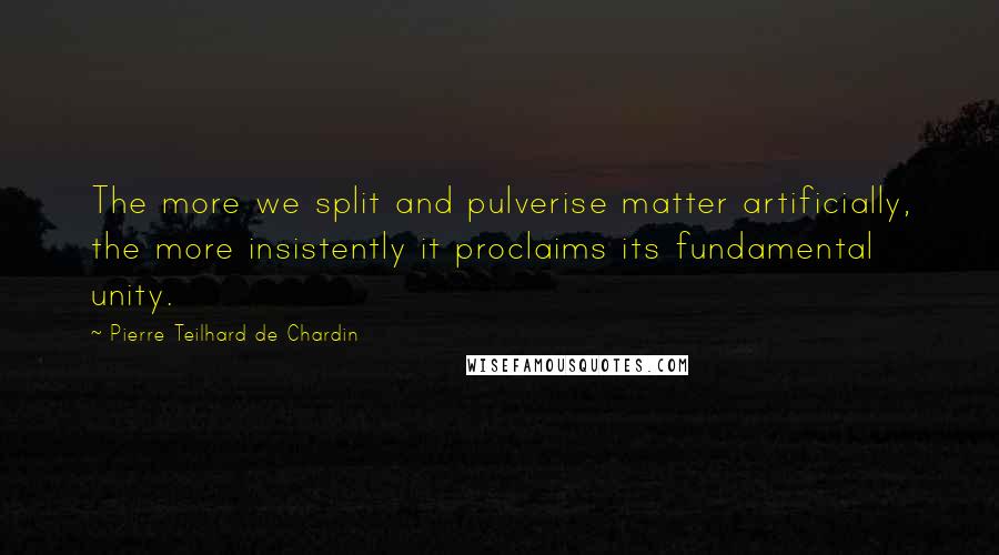 Pierre Teilhard De Chardin Quotes: The more we split and pulverise matter artificially, the more insistently it proclaims its fundamental unity.