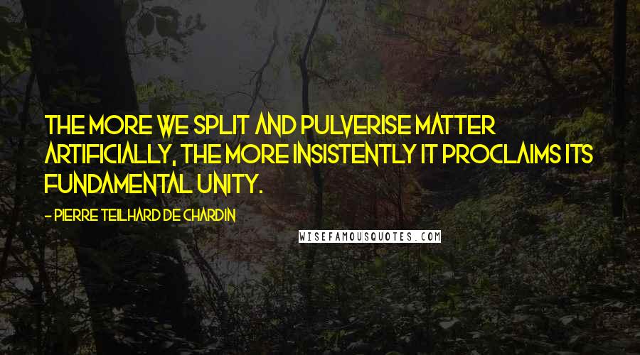 Pierre Teilhard De Chardin Quotes: The more we split and pulverise matter artificially, the more insistently it proclaims its fundamental unity.