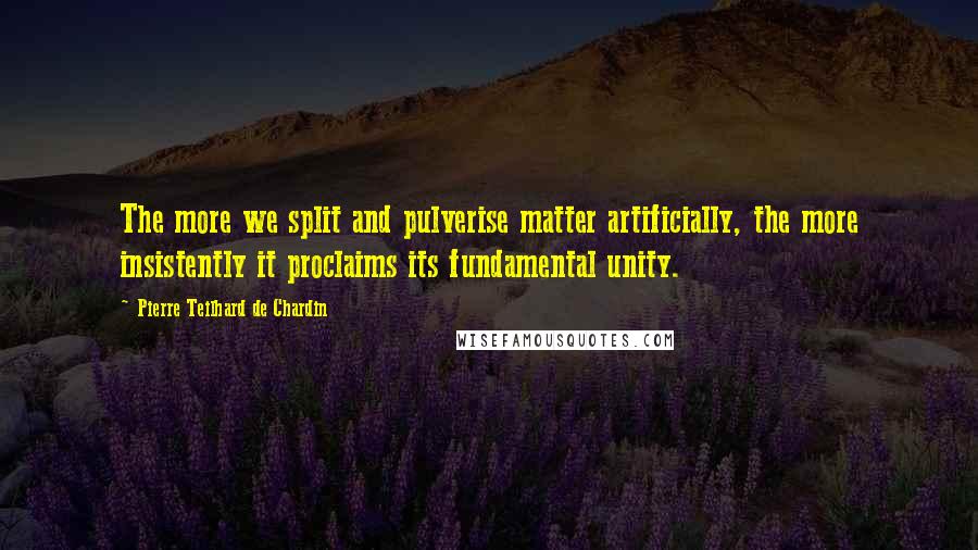 Pierre Teilhard De Chardin Quotes: The more we split and pulverise matter artificially, the more insistently it proclaims its fundamental unity.