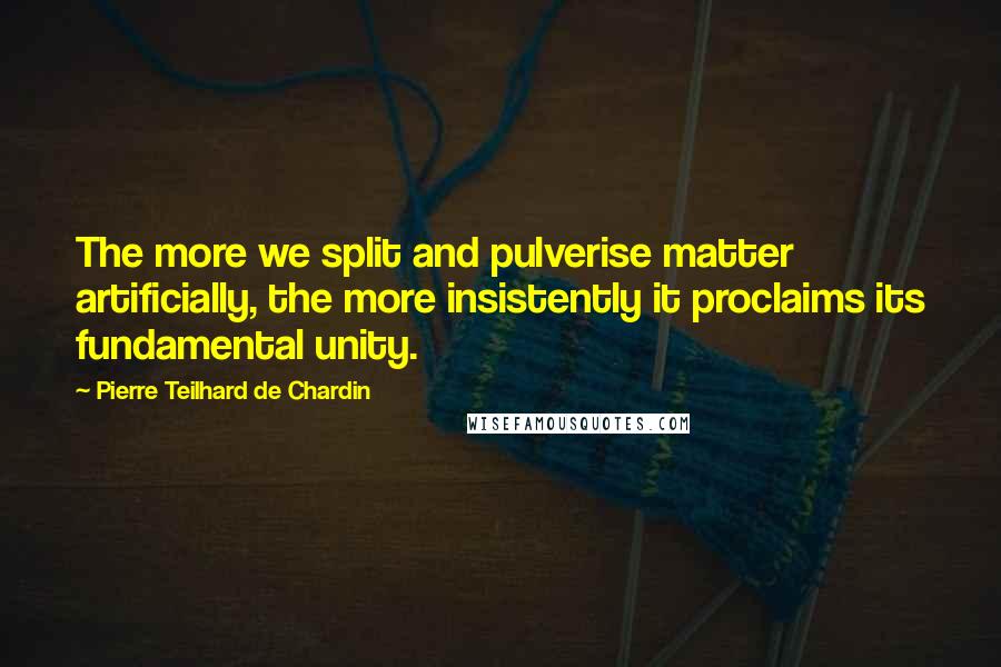 Pierre Teilhard De Chardin Quotes: The more we split and pulverise matter artificially, the more insistently it proclaims its fundamental unity.