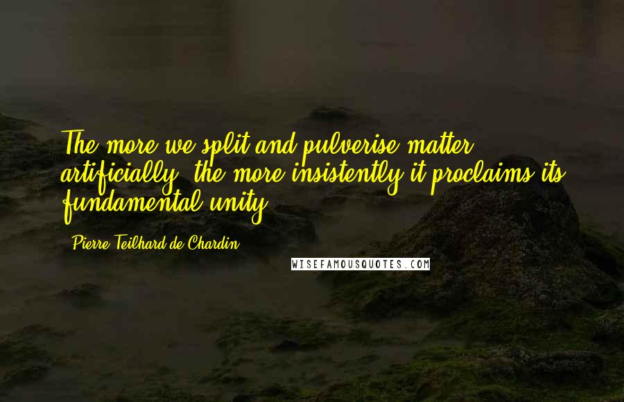 Pierre Teilhard De Chardin Quotes: The more we split and pulverise matter artificially, the more insistently it proclaims its fundamental unity.