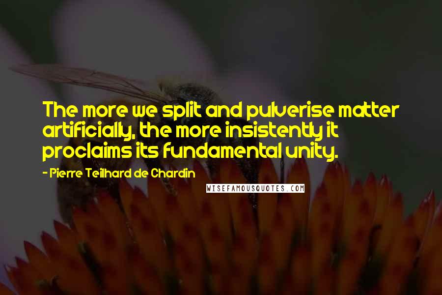 Pierre Teilhard De Chardin Quotes: The more we split and pulverise matter artificially, the more insistently it proclaims its fundamental unity.