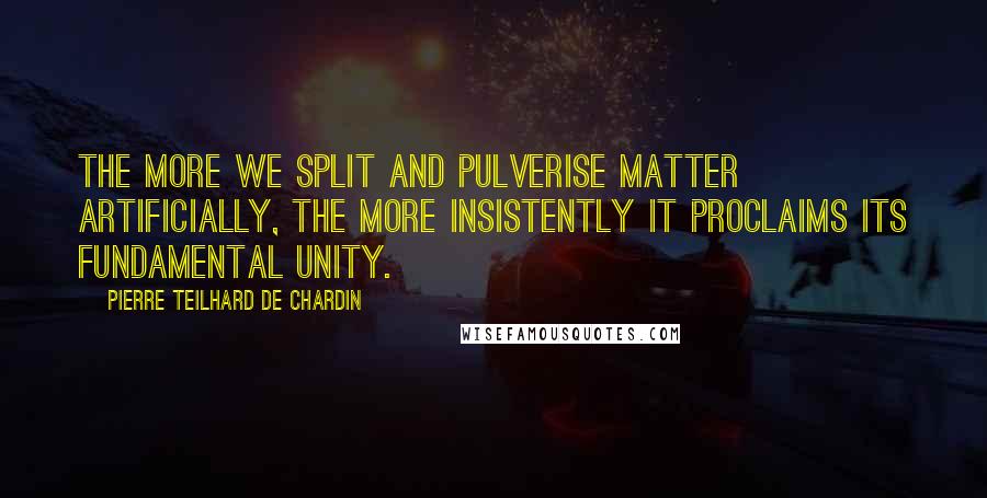 Pierre Teilhard De Chardin Quotes: The more we split and pulverise matter artificially, the more insistently it proclaims its fundamental unity.