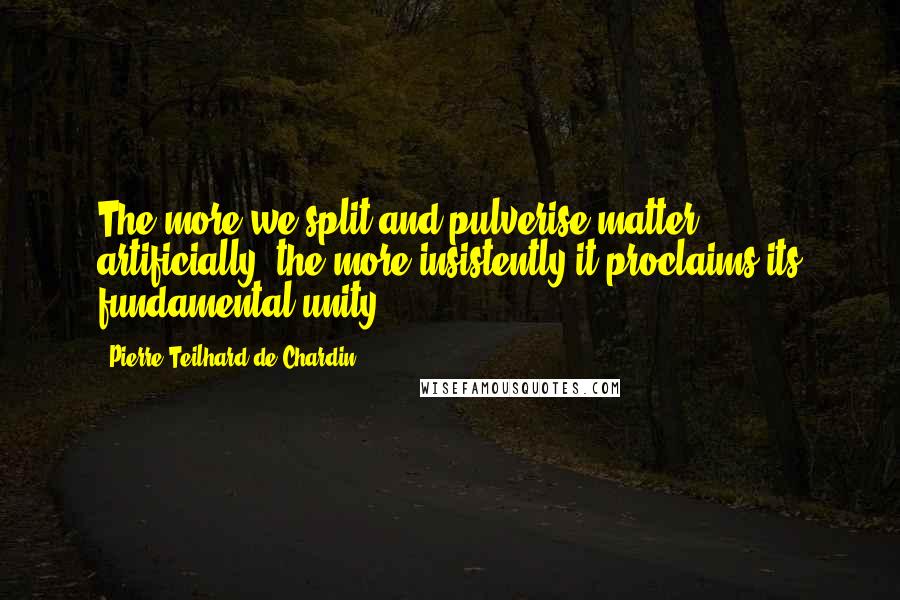 Pierre Teilhard De Chardin Quotes: The more we split and pulverise matter artificially, the more insistently it proclaims its fundamental unity.