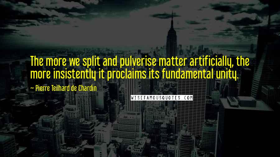 Pierre Teilhard De Chardin Quotes: The more we split and pulverise matter artificially, the more insistently it proclaims its fundamental unity.