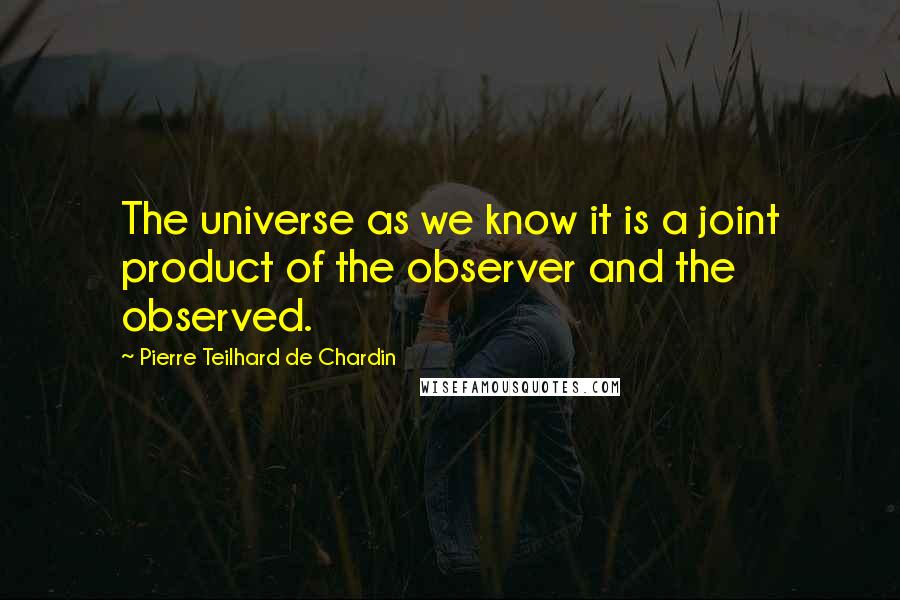 Pierre Teilhard De Chardin Quotes: The universe as we know it is a joint product of the observer and the observed.