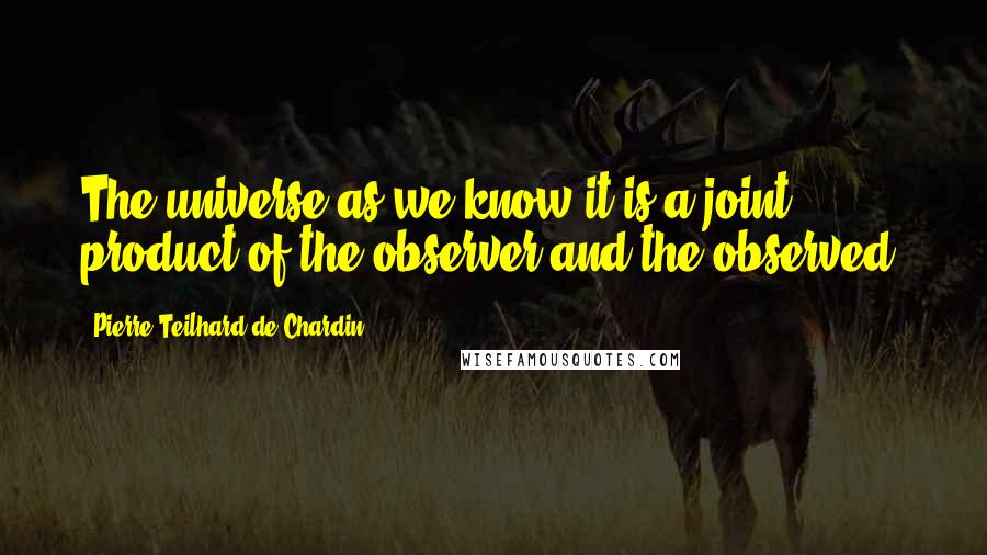 Pierre Teilhard De Chardin Quotes: The universe as we know it is a joint product of the observer and the observed.