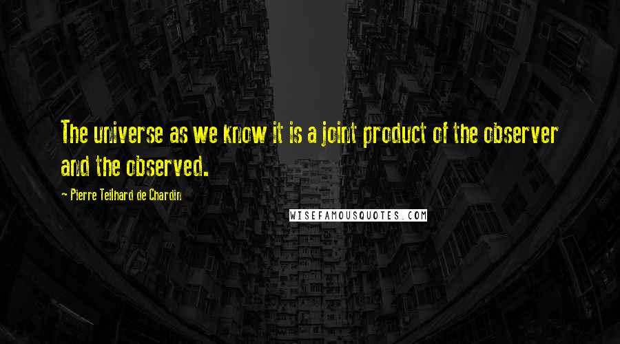 Pierre Teilhard De Chardin Quotes: The universe as we know it is a joint product of the observer and the observed.