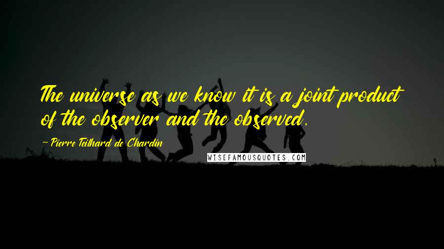 Pierre Teilhard De Chardin Quotes: The universe as we know it is a joint product of the observer and the observed.