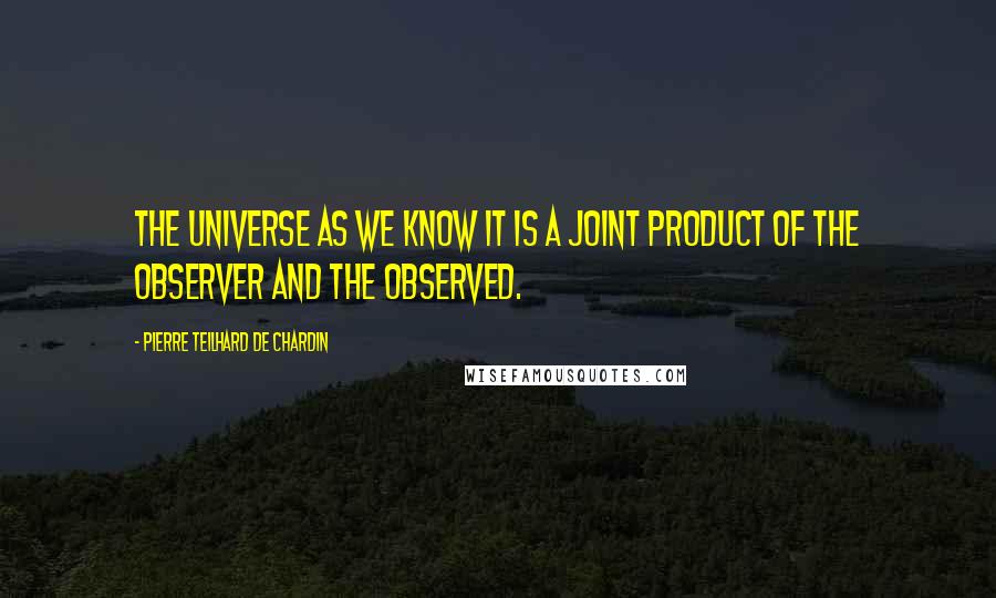 Pierre Teilhard De Chardin Quotes: The universe as we know it is a joint product of the observer and the observed.