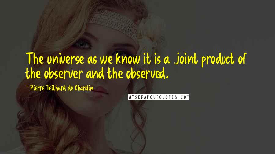 Pierre Teilhard De Chardin Quotes: The universe as we know it is a joint product of the observer and the observed.