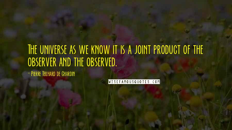Pierre Teilhard De Chardin Quotes: The universe as we know it is a joint product of the observer and the observed.