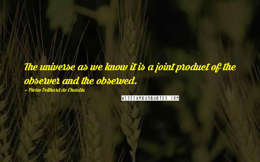 Pierre Teilhard De Chardin Quotes: The universe as we know it is a joint product of the observer and the observed.