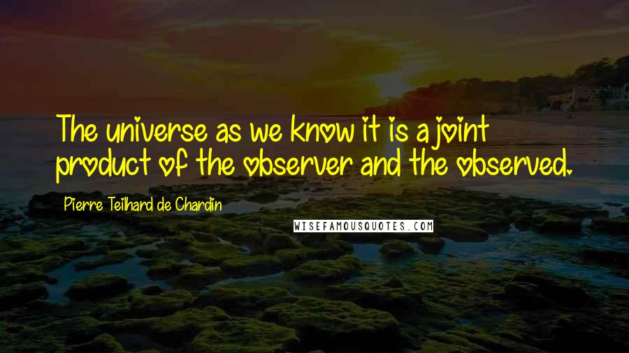 Pierre Teilhard De Chardin Quotes: The universe as we know it is a joint product of the observer and the observed.