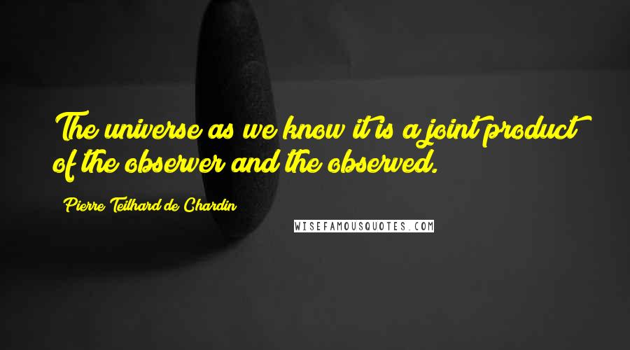 Pierre Teilhard De Chardin Quotes: The universe as we know it is a joint product of the observer and the observed.